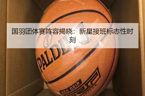 国羽团体赛阵容揭晓：新星接班标志性时刻 - qmhsport